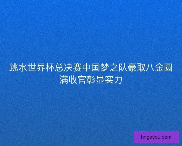 跳水世界杯总决赛中国梦之队豪取八金圆满收官彰显实力