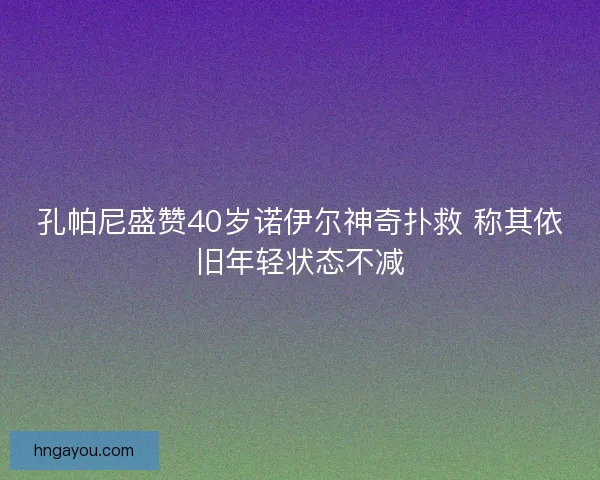 孔帕尼盛赞40岁诺伊尔神奇扑救 称其依旧年轻状态不减